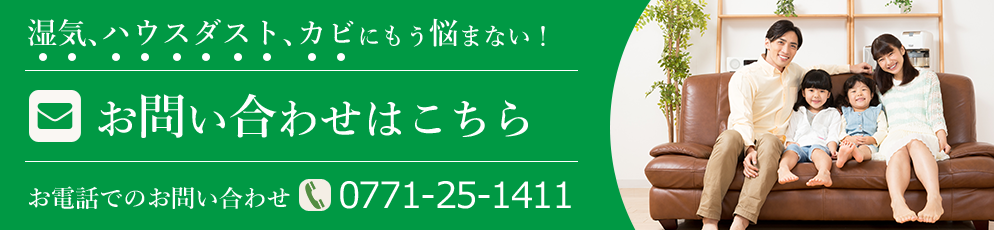 湿気、ハウスダスト、カビにもう悩まない！お問い合わせはこちら お電話でのお問い合わせ TEL:0771-25-1411